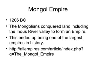 Mongol Empire
• 1206 BC
• The Mongolians conquered land including
the Indus River valley to form an Empire.
• This ended up being one of the largest
empires in history.
• http://allempires.com/article/index.php?
q=The_Mongol_Empire
 