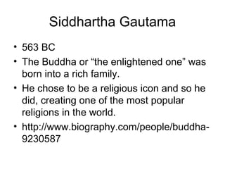 Siddhartha Gautama
• 563 BC
• The Buddha or “the enlightened one” was
born into a rich family.
• He chose to be a religious icon and so he
did, creating one of the most popular
religions in the world.
• http://www.biography.com/people/buddha-
9230587
 
