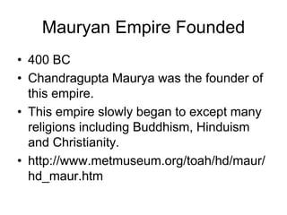 Mauryan Empire Founded
• 400 BC
• Chandragupta Maurya was the founder of
this empire.
• This empire slowly began to except many
religions including Buddhism, Hinduism
and Christianity.
• http://www.metmuseum.org/toah/hd/maur/
hd_maur.htm
 