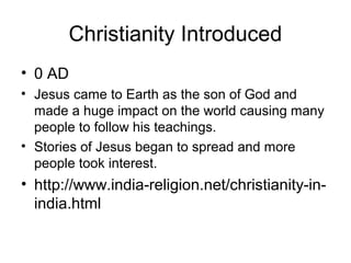 Christianity Introduced
• 0 AD
• Jesus came to Earth as the son of God and
made a huge impact on the world causing many
people to follow his teachings.
• Stories of Jesus began to spread and more
people took interest.
• http://www.india-religion.net/christianity-in-
india.html
 