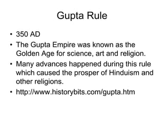 Gupta Rule
• 350 AD
• The Gupta Empire was known as the
Golden Age for science, art and religion.
• Many advances happened during this rule
which caused the prosper of Hinduism and
other religions.
• http://www.historybits.com/gupta.htm
 