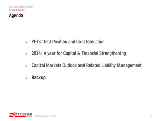 12PIERGIORGIO PELUSO
TELECOM ITALIA GROUP
FY 2013 Results
 YE13 Debt Position and Cost Reduction
 2014: A year for Capital & Financial Strengthening
 Capital Markets Outlook and Related Liability Management
 Backup
Agenda
 