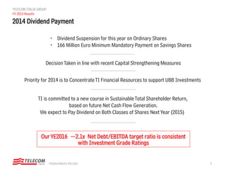 8PIERGIORGIO PELUSO
TELECOM ITALIA GROUP
FY 2013 Results
2014 Dividend Payment
DecisionTaken in line with recent Capital Strengthening Measures
OurYE2016 ~2.1x Net Debt/EBITDA target ratio is consistent
with Investment Grade Ratings
Priority for 2014 is to ConcentrateTI Financial Resources to support UBB Investments
TI is committed to a new course in SustainableTotal Shareholder Return,
based on future Net Cash Flow Generation.
We expect to Pay Dividend on Both Classes of Shares Next Year (2015)
• Dividend Suspension for this year on Ordinary Shares
• 166 Million Euro Minimum Mandatory Payment on Savings Shares
 