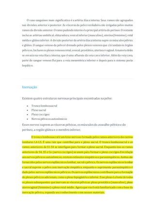 O vaso sanguíneo mais significativo é aartéria ilíaca interna. Seus ramos são agrupados
nas divisões anterior e posterior. As víscerasda pelveverdadeira são irrigadas pelos muitos
ramosda divisãoanterior.Oramopudendointernoéaprincipal artériadoperíneo.Orestante
incluias artérias umbilical,obturadora,vesicalinferior(masculino),uterina(feminino),retal
média e glúteainferior.A divisãoposteriorda artériailíacainterna supre osmúsculospélvico
e glúteo. O sangue venosoda pelveé drenado pelos plexos venososque circundamos órgãos
pélvicos.Incluemosplexosvenososretal,vesical,prostático,uterinoevaginal.Amaioriadeles
se esvazia na veia ilíaca interna, que é uma afluente da veia cava inferior. Além da veia cava,
parte do sangue venoso flui para a veia mesentérica inferior e depois para o sistema porta
hepático.
Inervação
Existem quatro estruturas nervosasprincipais encontradas napelve:
 Troncolombossacral
 Plexosacral
 Plexococcígeo
 Nervospélvicosautonômicos
Esses nervos suprem as vísceras pélvicas, osmúsculosdo assoalho pélvico e do
períneo, a região glútea e o membro inferior.
O troncolombossacraléumfeixenervosoformadopelosramosanterioresdosnervos
lombares L4-L5. É uma raiz que contribui para o plexo sacral. O tronco lombossacral e os
ramos anteriores de S1-S4 se interligam para formar o plexo sacral. Enquanto isso os ramos
anteriores de S4, S5 e Co (nervococcígeo) seunem para formaro plexo coccígeo.Emrelação
aosnervospélvicosautonômicos,existemestímulossimpáticoseparassimpáticos.Ambossão
fornecidospelosnervosesplâncnicoslombar,sacralepélvico.Osnervosesplâncnicoslombar
e sacral suprem a pelve com inervação simpática, enquanto o suprimento parassimpático é
dadopelos nervosesplâncnicospélvicos.Osnervosesplâncnicoscontribuemparaaformação
de plexospélvicosadicionais,comooplexohipogástricoinferior.Esse plexoéafontedetodos
os plexossubsequentes queinervam as vísceraspélvicas:plexoprostático(masculino),plexo
uterovaginal(feminino) eplexoretal médio. Agoraque vocêestá familiarizadocomabase da
inervação pélvica, expanda seu conhecimento com nossos materiais.
 