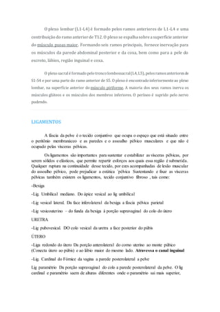 O plexo lombar (L1-L4) é formado pelos ramos anteriores de L1-L4 e uma
contribuição do ramo anteriorde T12. O plexo se espalhasobreasuperfície anterior
do músculo psoas maior. Formando seis ramos principais, fornece inervação para
os músculos da parede abdominal posterior e da coxa, bem como para a pele do
escroto, lábios, região inguinal e coxa.
O plexosacralé formadopelotroncolombossacral(L4,L5), pelosramosanterioresde
S1-S4 e por uma parte do ramo anterior de S5. O plexo é encontradoinferiormenteao plexo
lombar, na superfície anterior do músculo piriforme. A maioria dos seus ramos inerva os
músculos glúteos e os músculos dos membros inferiores. O períneo é suprido pelo nervo
pudendo.
LIGAMENTOS
A fáscia da pelve é o tecido conjuntivo que ocupa o espaço que está situado entre
o peritônio membranáceo e as paredes e o assoalho pélvico musculares e que não é
ocupado pelas vísceras pélvicas.
Os ligamentos são importantes para sustentar e estabilizar as vísceras pélvicas, por
serem sólidos e elásticos, que permite repartir esforços aos quais essa região é submetida.
Qualquer ruptura na continuidade desse tecido, por ezes acompanhadas de lesão muscular
do assoalho pélvico, pode prejudicar a estática ´pélvica Sustentando e fixar as vísceras
pélvicas também existem os ligamentos, tecido conjuntivo fibroso , tais como:
-Bexiga
-Lig. Umbilical mediano. Do ápice vesical ao lig umbilical
-Lig vesical lateral. Da face inferolateral da bexiga a fáscia pélvica parietal
-Lig vesicouterino – do funda da bexiga à porção supravaginal do colo do útero
URETRA
-Lig pubovesical. DO colo vesical da uretra a face posterior do púbis
ÚTERO
-Liga redondo do útero Da porção anterolateral do corno uterino ao monte púbico
(Conecta útero ao púbis) e ao lábio maior do mesmo lado. Atravessa o canal inguinal
-Lig. Cardinal do Fórnice da vagina a parede posterolateral a pelve
Lig paramétrio Da porção supravaginal do colo a parede posterolateral da pelve. O lig
cardinal e paramétrio saem de alturas diferentes onde o paramétrio sai mais superior,
 