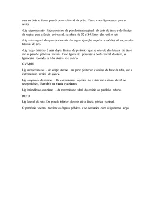 mas os dois se fixam parede posterolateral da pelve. Entre esses ligamentos para o
ureter
-Lig uterossacrais- Face posterior da porção supravaginal do colo do útero e do fórnice
da vagina para a fáscia pré-sacral, na altura de S2 e S4. Entre elas está o reto
-Lig retrovaginal das paredes laterais da vagina (porção superior e média) até as paredes
laterais do reto.
-Lig largo do útero é uma dupla lâmina de peritônio que se estende das laterais do útero
até as paredes pélvicas laterais. Esse ligamento percorre a borda lateral do útero, o
ligamento redondo, a tuba uterina e o ovário.
OVÁRIO
Lig úteroovariano – do corpo uterino , na parte posterior e abaixo da base da tuba, até a
extremidade uterina do ovário.
Lig suspensor do ovário – Da extremidade superior do ovário até a altura da L2 no
retoperitôneo. Envolve os vasos ovarianos
Lig infundíbulo-ovariano – da extremidade tubal do ovário ao pavilhão tubário.
RETO
Lig lateral do reto. Da porção inferior do reto até a fáscia pélvica parietal.
O peritônio visceral recobre os órgãos pélvicos e se comunica com o ligamento largo
 
