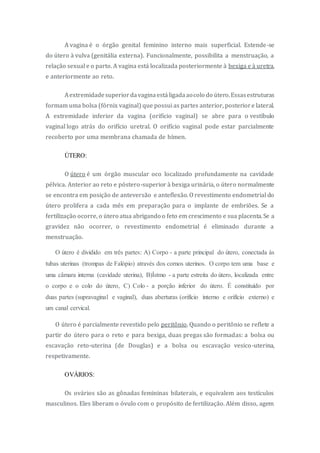 A vagina é o órgão genital feminino interno mais superficial. Estende-se
do útero à vulva (genitália externa). Funcionalmente, possibilita a menstruação, a
relação sexual e o parto. A vagina está localizada posteriormente à bexiga e à uretra,
e anteriormente ao reto.
Aextremidadesuperiordavaginaestáligadaaocolo do útero.Essasestruturas
formam uma bolsa (fórnix vaginal) que possui as partes anterior, posteriore lateral.
A extremidade inferior da vagina (orifício vaginal) se abre para o vestíbulo
vaginal logo atrás do orifício uretral. O orifício vaginal pode estar parcialmente
recoberto por uma membrana chamada de hímen.
ÚTERO:
O útero é um órgão muscular oco localizado profundamente na cavidade
pélvica. Anterior ao reto e póstero-superior à bexiga urinária, o útero normalmente
se encontra em posição de anteversão e anteflexão. O revestimento endometrial do
útero prolifera a cada mês em preparação para o implante de embriões. Se a
fertilização ocorre, o útero atua abrigando o feto em crescimento e sua placenta. Se a
gravidez não ocorrer, o revestimento endometrial é eliminado durante a
menstruação.
O útero é dividido em três partes: A) Corpo - a parte principal do útero, conectada às
tubas uterinas (trompas de Falópio) através dos cornos uterinos. O corpo tem uma base e
uma câmara interna (cavidade uterina), B)Ístmo - a parte estreita do útero, localizada entre
o corpo e o colo do útero, C) Colo - a porção inferior do útero. É constituído por
duas partes (supravaginal e vaginal), duas aberturas (orifício interno e orifício externo) e
um canal cervical.
O útero é parcialmente revestido pelo peritônio. Quando o peritônio se reflete a
partir do útero para o reto e para bexiga, duas pregas são formadas: a bolsa ou
escavação reto-uterina (de Douglas) e a bolsa ou escavação vesico-uterina,
respetivamente.
OVÁRIOS:
Os ovários são as gônadas femininas bilaterais, e equivalem aos testículos
masculinos. Eles liberam o óvulo com o propósito de fertilização. Além disso, agem
 