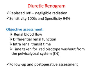 Diuretic Renogram
Replaced IVP – negligible radiation
Sensitivity 100% and Specificity 94%
Objective assessment:
 Renal blood flow
Differential renal function
Intra renal transit time
Time taken for radioisotope washout from
the pelvicalyceal system (t½)
Follow-up and postoperative assessment
 