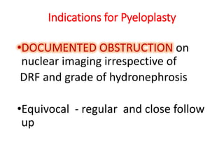 Indications for Pyeloplasty
•DOCUMENTED OBSTRUCTION on
nuclear imaging irrespective of
DRF and grade of hydronephrosis
•Equivocal - regular and close follow
up
 