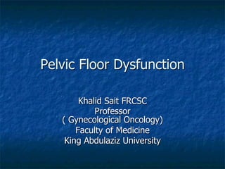 Pelvic Floor Dysfunction
Khalid Sait FRCSC
Professor
( Gynecological Oncology)
Faculty of Medicine
King Abdulaziz University
 