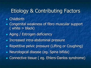 Etiology & Contributing Factors
n  Childbirth
n  Congenital weakness of fibro muscular support
( white > black)
n  Aging / Estrogen deficiency
n  Increased intra-abdominal pressure
n  Repetitive pelvic pressure (Lifting or Coughing)
n  Neurological disease (eg. Spina bifida)
n  Connective tissue ( eg. Ehlers-Danlos syndrome)
 