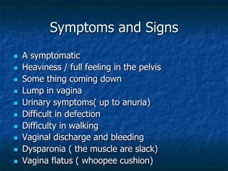 Symptoms and Signs
n  A symptomatic
n  Heaviness / full feeling in the pelvis
n  Some thing coming down
n  Lump in vagina
n  Urinary symptoms( up to anuria)
n  Difficult in defection
n  Difficulty in walking
n  Vaginal discharge and bleeding
n  Dysparonia ( the muscle are slack)
n  Vagina flatus ( whoopee cushion)
 