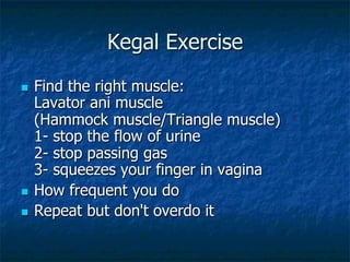 Kegal Exercise
n  Find the right muscle:
Lavator ani muscle
(Hammock muscle/Triangle muscle)
1- stop the flow of urine
2- stop passing gas
3- squeezes your finger in vagina
n  How frequent you do
n  Repeat but don't overdo it
 