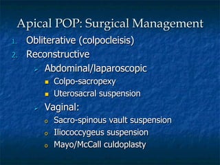 1.  Obliterative (colpocleisis)
2.  Reconstructive
Ø  Abdominal/laparoscopic
n  Colpo-sacropexy
n  Uterosacral suspension
Ø  Vaginal:
o  Sacro-spinous vault suspension
o  Iliococcygeus suspension
o  Mayo/McCall culdoplasty
Apical POP: Surgical Management
 