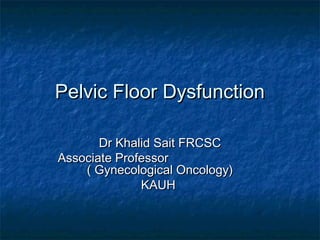 Pelvic Floor DysfunctionPelvic Floor Dysfunction
Dr Khalid Sait FRCSCDr Khalid Sait FRCSC
Associate ProfessorAssociate Professor
( Gynecological Oncology)( Gynecological Oncology)
KAUHKAUH
 