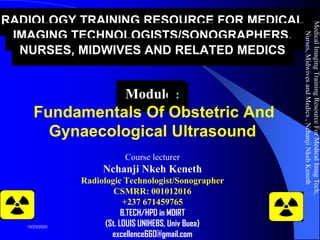 RADIOLOGY TRAINING RESOURCE FOR MEDICAL
IMAGING TECHNOLOGISTS/SONOGRAPHERS,
NURSES, MIDWIVES AND RELATED MEDICS
Module :
Fundamentals Of Obstetric And
Gynaecological Ultrasound
Course lecturer
Nchanji Nkeh Keneth
Radiologic Technologist/Sonographer
CSMRR: 001012016
+237 671459765
B.TECH/HPD in MDIRT
(St. LOUIS UNIHEBS, Univ Buea)
excellence660@gmail.com
MedicalImagingTrainingResourceForMedicalImagTech,
Nurses,MidwivesandMedics,NchanjiNkehKeneth
1
10/23/2020
 