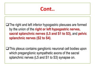Cont..
The right and left inferior hypogastric plexuses are formed
by the union of the right or left hypogastric nerves,
sacral splanchnic nerves (L5 and S1 to S3), and pelvic
splanchnic nerves (S2 to S4).
This plexus contains ganglionic neuronal cell bodies upon
which preganglionic sympathetic axons of the sacral
splanchnic nerves (L5 and S1 to S3) synapse on.
 
