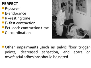 PERFECT
 P-power
 E-endurance
 R –resting tone
 F- fast contraction
 Ect- each contraction time
 C- coordination
 Other impairments ,such as pelvic floor trigger
points, decreased sensation, and scars or
myofascial adhesions should be noted
 