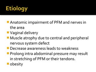 Anatomic impairment of PFM and nerves in
the area
 Vaginal delivery
 Muscle atrophy due to central and peripheral
nervous system defect
 Decrease awareness leads to weakness
 Prolong intra abdominal pressure may result
in stretching of PFM or their tendons.
 obesity
 