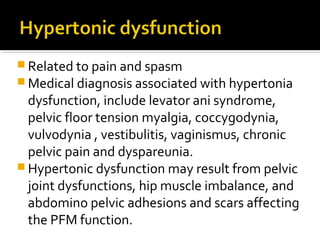  Related to pain and spasm
 Medical diagnosis associated with hypertonia
dysfunction, include levator ani syndrome,
pelvic floor tension myalgia, coccygodynia,
vulvodynia , vestibulitis, vaginismus, chronic
pelvic pain and dyspareunia.
 Hypertonic dysfunction may result from pelvic
joint dysfunctions, hip muscle imbalance, and
abdomino pelvic adhesions and scars affecting
the PFM function.
 