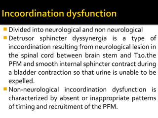  Divided into neurological and non neurological
 Detrusor sphincter dyssynergia is a type of
incoordination resulting from neurological lesion in
the spinal cord between brain stem and T10.the
PFM and smooth internal sphincter contract during
a bladder contraction so that urine is unable to be
expelled.
 Non-neurological incoordination dysfunction is
characterized by absent or inappropriate patterns
of timing and recruitment of the PFM.
 