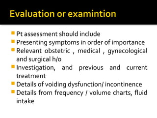  Pt assessment should include
 Presenting symptoms in order of importance
 Relevant obstetric , medical , gynecological
and surgical h/o
 Investigation, and previous and current
treatment
 Details of voiding dysfunction/ incontinence
 Details from frequency / volume charts, fluid
intake
 