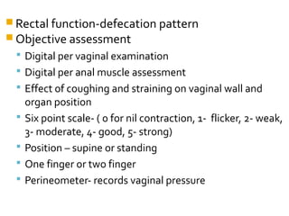  Rectal function-defecation pattern
 Objective assessment
 Digital per vaginal examination
 Digital per anal muscle assessment
 Effect of coughing and straining on vaginal wall and
organ position
 Six point scale- ( 0 for nil contraction, 1- flicker, 2- weak,
3- moderate, 4- good, 5- strong)
 Position – supine or standing
 One finger or two finger
 Perineometer- records vaginal pressure
 