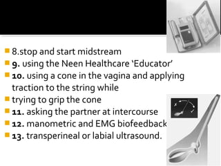  8.stop and start midstream
 9. using the Neen Healthcare ‘Educator’
 10. using a cone in the vagina and applying
traction to the string while
 trying to grip the cone
 11. asking the partner at intercourse
 12. manometric and EMG biofeedback
 13. transperineal or labial ultrasound.
 