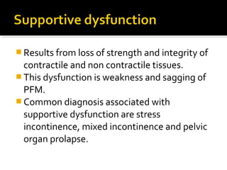  Results from loss of strength and integrity of
contractile and non contractile tissues.
 This dysfunction is weakness and sagging of
PFM.
 Common diagnosis associated with
supportive dysfunction are stress
incontinence, mixed incontinence and pelvic
organ prolapse.
 