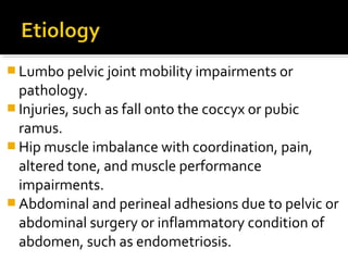  Lumbo pelvic joint mobility impairments or
pathology.
 Injuries, such as fall onto the coccyx or pubic
ramus.
 Hip muscle imbalance with coordination, pain,
altered tone, and muscle performance
impairments.
 Abdominal and perineal adhesions due to pelvic or
abdominal surgery or inflammatory condition of
abdomen, such as endometriosis.
 