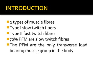 2 types of muscle fibres
Type I slow twitch fibers
Type II fast twitch fibres
70% PFM are slow twitch fibres
The PFM are the only transverse load
bearing muscle group in the body.
 