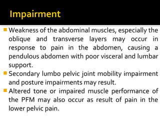  Weakness of the abdominal muscles, especially the
oblique and transverse layers may occur in
response to pain in the abdomen, causing a
pendulous abdomen with poor visceral and lumbar
support.
 Secondary lumbo pelvic joint mobility impairment
and posture impairments may result.
 Altered tone or impaired muscle performance of
the PFM may also occur as result of pain in the
lower pelvic pain.
 