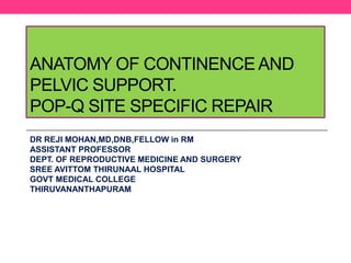 ANATOMY OF CONTINENCE AND
PELVIC SUPPORT.
POP-Q SITE SPECIFIC REPAIR
DR REJI MOHAN,MD,DNB,FELLOW in RM
ASSISTANT PROFESSOR
DEPT. OF REPRODUCTIVE MEDICINE AND SURGERY
SREE AVITTOM THIRUNAAL HOSPITAL
GOVT MEDICAL COLLEGE
THIRUVANANTHAPURAM
 
