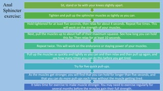 pelvic floor muscle and it's dysfunction 29
Anal
Sphincter
exercise:
It takes time for exercise to make muscle stronger. You may need to exercise regularly for
several months before the muscles gain their full strength.
As the muscles get stronger, you will find that you can hold for longer than five seconds, and
that you can do more pull-ups each time without the muscle getting tired.
Try for five quick pull-ups.
Pull up the muscles as quickly and tightly as you can and then relax and then pull up again, and
see how many times you can do this before you get tired.
Repeat twice. This will work on the endurance or staying power of your muscles.
Next, pull the muscles up to about half of their maximum squeeze. See how long you can hold
this for. Then relax for at least 10 seconds.
Hold tightened for at least five seconds, then relax for about 4 seconds. Repeat five times. This
will work on the strength of your muscles.
Tighten and pull up the sphincter muscles as tightly as you can.
Sit, stand or lie with your knees slightly apart.
 