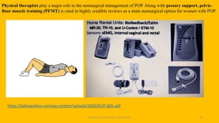 pelvic floor muscle and it's dysfunction 42
Physical therapists play a major role in the nonsurgical management of POP. Along with pessary support, pelvic-
floor muscle training (PFMT) is cited in highly credible reviews as a main nonsurgical option for women with POP.
https://kathewallace.com/wp-content/uploads/2020/05/P-QOL.pdf
 