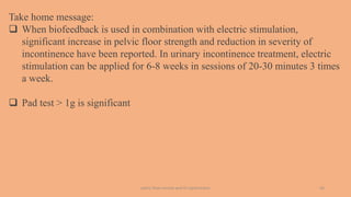 pelvic floor muscle and it's dysfunction 43
Take home message:
 When biofeedback is used in combination with electric stimulation,
significant increase in pelvic floor strength and reduction in severity of
incontinence have been reported. In urinary incontinence treatment, electric
stimulation can be applied for 6-8 weeks in sessions of 20-30 minutes 3 times
a week.
 Pad test > 1g is significant
 