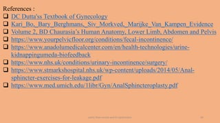 pelvic floor muscle and it's dysfunction 44
References :
 DC Dutta'ss Textbook of Gynecology
 Kari_Bo,_Bary_Berghmans,_Siv_Morkved,_Marijke_Van_Kampen_Evidence
 Volume 2, BD Chaurasia’s Human Anatomy, Lower Limb, Abdomen and Pelvis
 https://www.yourpelvicfloor.org/conditions/fecal-incontinence/
 https://www.anadolumedicalcenter.com/en/health-technologies/urine-
kidnappingumeda-biofeedback
 https://www.nhs.uk/conditions/urinary-incontinence/surgery/
 https://www.stmarkshospital.nhs.uk/wp-content/uploads/2014/05/Anal-
sphincter-exercises-for-leakage.pdf
 https://www.med.umich.edu/1libr/Gyn/AnalSphincteroplasty.pdf
 