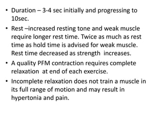• Duration – 3-4 sec initially and progressing to
10sec.
• Rest –increased resting tone and weak muscle
require longer rest time. Twice as much as rest
time as hold time is advised for weak muscle.
Rest time decreased as strength increases.
• A quality PFM contraction requires complete
relaxation at end of each exercise.
• Incomplete relaxation does not train a muscle in
its full range of motion and may result in
hypertonia and pain.
 