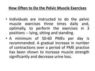 How Often to Do the Pelvic Muscle Exercises
• Individuals are instructed to do the pelvic
muscle exercises three times daily and,
optimally, to perform the exercises in 3
positions -- lying, sitting and standing.
• A minimum of 50-60 PMEs per day is
recommended. A gradual increase in number
of contractions over a period of PME practice
has been shown to increase muscle strength
significantly and decrease urine loss.
 