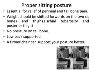 Proper sitting posture
• Essential for relief of perineal and tail bone pain.
• Weight should be shifted forwards on the two sit
bones and thighs.(ischial tuberosity and
posterior thigh)
• No pressure on tail bone.
• Low back supported.
• A firmer chair can support your posture better.
 