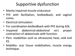 Supportive dysfunction
• Mainly impaired muscle endurance
• PFE with facilitation, biofeedback, and vaginal
cones.
• Electrical stimulation
• For coordination-biofeedback with PFE during ADL
• Impaired abdominal-abdominal ex’s proper
contraction of abdominals with function.
• Pain- modalities such as ultrasound, heat, cold and
ES.
• Mobility- scar tissue mobilization, muscle energy
technique.
 