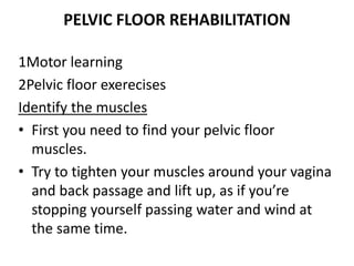 PELVIC FLOOR REHABILITATION
1Motor learning
2Pelvic floor exerecises
Identify the muscles
• First you need to find your pelvic floor
muscles.
• Try to tighten your muscles around your vagina
and back passage and lift up, as if you’re
stopping yourself passing water and wind at
the same time.
 