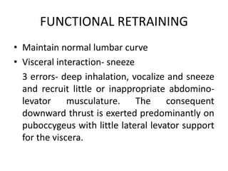 FUNCTIONAL RETRAINING
• Maintain normal lumbar curve
• Visceral interaction- sneeze
3 errors- deep inhalation, vocalize and sneeze
and recruit little or inappropriate abdomino-
levator musculature. The consequent
downward thrust is exerted predominantly on
puboccygeus with little lateral levator support
for the viscera.
 