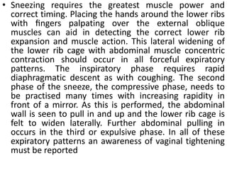 • Sneezing requires the greatest muscle power and
correct timing. Placing the hands around the lower ribs
with ﬁngers palpating over the external oblique
muscles can aid in detecting the correct lower rib
expansion and muscle action. This lateral widening of
the lower rib cage with abdominal muscle concentric
contraction should occur in all forceful expiratory
patterns. The inspiratory phase requires rapid
diaphragmatic descent as with coughing. The second
phase of the sneeze, the compressive phase, needs to
be practised many times with increasing rapidity in
front of a mirror. As this is performed, the abdominal
wall is seen to pull in and up and the lower rib cage is
felt to widen laterally. Further abdominal pulling in
occurs in the third or expulsive phase. In all of these
expiratory patterns an awareness of vaginal tightening
must be reported
 