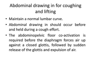 Abdominal drawing in for coughing
and lifting
• Maintain a normal lumbar curve.
• Abdominal drawing in should occur before
and held during a cough effort.
• The abdominopelvic floor co-activation is
required before the diaphragm forces air up
against a closed glottis, followed by sudden
release of the glottis and expulsion of air.
 