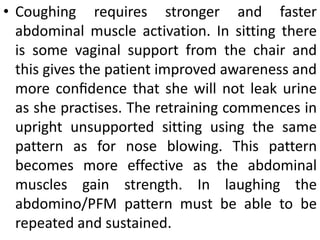 • Coughing requires stronger and faster
abdominal muscle activation. In sitting there
is some vaginal support from the chair and
this gives the patient improved awareness and
more conﬁdence that she will not leak urine
as she practises. The retraining commences in
upright unsupported sitting using the same
pattern as for nose blowing. This pattern
becomes more effective as the abdominal
muscles gain strength. In laughing the
abdomino/PFM pattern must be able to be
repeated and sustained.
 