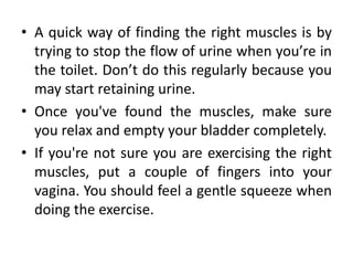 • A quick way of finding the right muscles is by
trying to stop the flow of urine when you’re in
the toilet. Don’t do this regularly because you
may start retaining urine.
• Once you've found the muscles, make sure
you relax and empty your bladder completely.
• If you're not sure you are exercising the right
muscles, put a couple of fingers into your
vagina. You should feel a gentle squeeze when
doing the exercise.
 