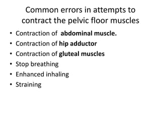 Common errors in attempts to
contract the pelvic floor muscles
• Contraction of abdominal muscle.
• Contraction of hip adductor
• Contraction of gluteal muscles
• Stop breathing
• Enhanced inhaling
• Straining
 