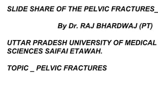 SLIDE SHARE OF THE PELVIC FRACTURES_
By Dr. RAJ BHARDWAJ (PT)
UTTAR PRADESH UNIVERSITY OF MEDICAL
SCIENCES SAIFAI ETAWAH.
TOPIC _ PELVIC FRACTURES
 