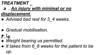 TREATMENT _
a . An injury with minimal or no
displacement.
● Advised bed rest for 3_4 weeks.
● Gradual mobilisation.
● L
● Weight bearing us permitted.
● It takes from 6_8 weeks for the patient to be
up.
#. &
 